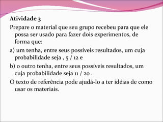 Atividade 3 Prepare o material que seu grupo recebeu para que ele possa ser usado para fazer dois experimentos, de forma que: a) um tenha, entre seus possíveis resultados, um cuja probabilidade seja , 5 / 12 e b) o outro tenha, entre seus possíveis resultados, um cuja probabilidade seja 11 / 20 . O texto de referência pode ajudá-lo a ter idéias de como usar os materiais. 