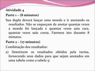 Atividade 4 Parte 1 – (8 minutos) Sua dupla deverá lançar uma moeda e ir anotando os resultados. Não se esqueçam de anotar quantas vezes a moeda foi lançada e quantas vezes saiu cara, quantas vezes saiu coroa. Faremos isto durante 8 minutos. Parte 2 – (17 minutos) Combinação dos resultados: a) Sintetizem os resultados obtidos pela turma, fornecendo seus dados para que sejam anotados em uma tabela como a tabela 5: 