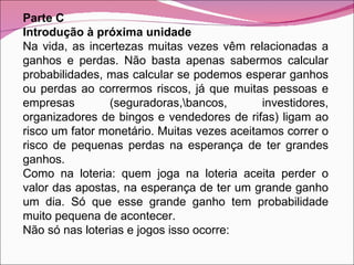 Parte C Introdução à próxima unidade Na vida, as incertezas muitas vezes vêm relacionadas a ganhos e perdas. Não basta apenas sabermos calcular probabilidades, mas calcular se podemos esperar ganhos ou perdas ao corrermos riscos, já que muitas pessoas e empresas (seguradoras,\bancos, investidores, organizadores de bingos e vendedores de rifas) ligam ao risco um fator monetário. Muitas vezes aceitamos correr o risco de pequenas perdas na esperança de ter grandes ganhos. Como na loteria: quem joga na loteria aceita perder o valor das apostas, na esperança de ter um grande ganho um dia. Só que esse grande ganho tem probabilidade muito pequena de acontecer. Não só nas loterias e jogos isso ocorre: 