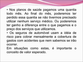 •  Nos planos de saúde pagamos uma quantia todo mês. Ao final do mês, poderemos ter perdido essa quantia se não tivermos precisado utilizar nenhum serviço médico. Ou poderemos ter ganho a diferença entre o que pagamos e o preço dos serviços que utilizamos. •  Os seguros de automóvel usam a idéia de risco para cobrar mensalmente a cobertura de gastos com acidentes que nem sabemos se irão ocorrer. Em situações como estas, é importante o conceito de valor esperado. 