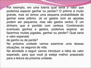 Por exemplo, em uma loteria qual seria o valor que podemos esperar ganhar ou perder? O prêmio é muito grande, mas só temos uma pequena probabilidade de ganhar esse prêmio. Já os gastos com as apostas podem ser pequenos, mas são gastos certos: É um dinheiro que é perdido com certeza. Combinando eventuais ganhos e gastos, podemos esperar, ao fazermos muitas jogadas, ganhar ou perder? Qual seria o valor esperado de ganho ou de perda? Na próxima unidade vamos examinar uma dessas situações, os seguros de vida. Na atividade a seguir vamos introduzir a idéia de valor esperado, para que você já esteja melhor preparado para a leitura da próxima unidade. 