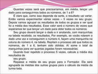 Quantas vezes será que precisaríamos, em média, lançar um dado para conseguirmos todos os números, de 1 a 6? É claro que, como isso depende da sorte, o resultado vai variar. Então vamos experimentar várias vezes – 5 vezes no seu grupo. Depois vamos agrupar os resultados de todos os grupos e ver qual foi a média dos resultados. Esse valor será o número de vezes que esperamos ter que lançar um dado para obter todos os números. Seu grupo deverá lançar o dado e ir anotando, com marquinhas na tabela recebida, os resultados. Por exemplo, se vocês rolarem o dado uma vez e conseguirem o número 4, façam uma marquinha na coluna do número 4, na tabela. Repitam o processo até que todos os números, de 1 a 6, tenham sido obtidos. Aí some o total de marquinhas para ver quantas jogadas foram necessárias. Quando tiver repetido o processo 5 vezes, calcule a média dos resultados de seu grupo. Repasse a média de seu grupo para o Formador. Ela será agrupada às médias dos outros grupos para o cálculo da média da turma toda. 
