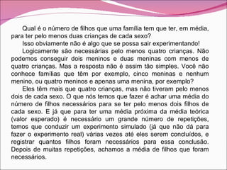 Qual é o número de filhos que uma família tem que ter, em média, para ter pelo menos duas crianças de cada sexo? Isso obviamente não é algo que se possa sair experimentando! Logicamente são necessárias pelo menos quatro crianças. Não podemos conseguir dois meninos e duas meninas com menos de quatro crianças. Mas a resposta não é assim tão simples. Você não conhece famílias que têm por exemplo, cinco meninas e nenhum menino, ou quatro meninos e apenas uma menina, por exemplo? Eles têm mais que quatro crianças, mas não tiveram pelo menos dois de cada sexo. O que nós temos que fazer é achar uma média do número de filhos necessários para se ter pelo menos dois filhos de cada sexo. E já que para ter uma média próxima da média teórica (valor esperado) é necessário um grande número de repetições, temos que conduzir um experimento simulado (já que não dá para fazer o experimento real) várias vezes até eles serem concluídos, e registrar quantos filhos foram necessários para essa conclusão. Depois de muitas repetições, achamos a média de filhos que foram necessários. 