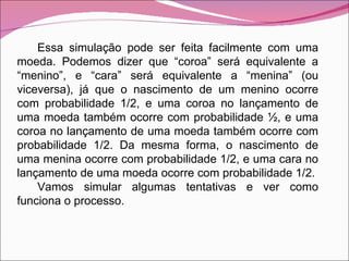 Essa simulação pode ser feita facilmente com uma moeda. Podemos dizer que “coroa” será equivalente a “menino”, e “cara” será equivalente a “menina” (ou viceversa), já que o nascimento de um menino ocorre com probabilidade 1/2, e uma coroa no lançamento de uma moeda também ocorre com probabilidade ½, e uma coroa no lançamento de uma moeda também ocorre com probabilidade 1/2. Da mesma forma, o nascimento de uma menina ocorre com probabilidade 1/2, e uma cara no lançamento de uma moeda ocorre com probabilidade 1/2. Vamos simular algumas tentativas e ver como funciona o processo. 