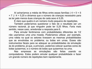 Aí acharíamos a média de filhos entre essas famílias ( 4 + 5 + 5 + 7 ) / 4 = 5,25 e diríamos que o número de crianças necessário para se ter pelo menos duas crianças de cada sexo é 5,25. É claro que quatro é um número muito pequeno de repetições. Também poderíamos questionar o fato de o resultado ser um número racional, já que ninguém pode ter 5,25 filhos. Faria mais sentido, nesse caso, arredondar a resposta para 6. Para simular fenômenos com probabilidades diferentes de 1/2 não usaríamos uma uma moeda. Poderíamos utilizar, por exemplo, uma roleta na qual os setores tivessem as mesmas probabilidades que as envolvidas no problema; ou bolas em urnas. Esses são instrumentos fáceis para se adequar as probabilidades da simulação às do problema, já que, a princípio, podemos colocar quantas cores de bolas quisermos, e o número de bolas que quisermos na urna. Nas empresas as simulações são feitas usando os computadores. Estes podem simular qualquer probabilidade e fazer um grande número de repetições bem rapidamente. 