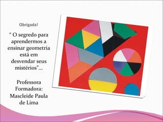 Obrigada! “  O segredo para aprendermos a ensinar geometria está em desvendar seus mistérios”... Professora Formadora: Mascleide Paula de Lima 