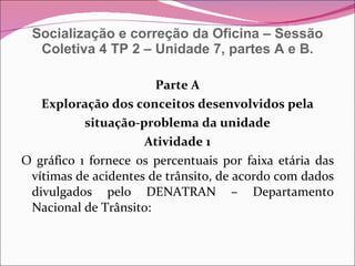 Socialização e correção da Oficina – Sessão Coletiva 4 TP 2 – Unidade 7, partes A e B. Parte A Exploração dos conceitos desenvolvidos pela situação-problema da unidade Atividade 1 O gráfico 1 fornece os percentuais por faixa etária das vítimas de acidentes de trânsito, de acordo com dados divulgados pelo DENATRAN – Departamento Nacional de Trânsito: 