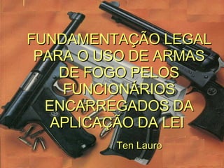 FUNDAMENTAÇÃO LEGAL PARA O USO DE ARMAS DE FOGO PELOS FUNCIONÁRIOS ENCARREGADOS DA APLICAÇÃO DA LEI   Ten Lauro 