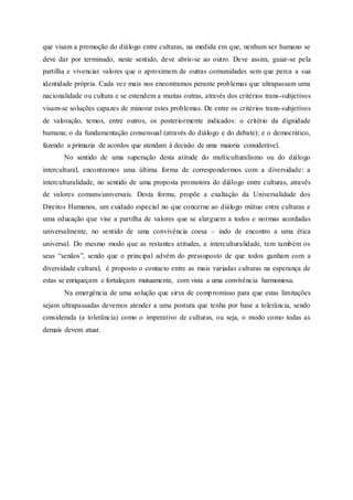 que visam a promoção do diálogo entre culturas, na medida em que, nenhum ser humano se
deve dar por terminado, neste sentido, deve abrir-se ao outro. Deve assim, guiar-se pela
partilha e vivenciar valores que o aproximem de outras comunidades sem que perca a sua
identidade própria. Cada vez mais nos encontramos perante problemas que ultrapassam uma
nacionalidade ou cultura e se estendem a muitas outras, através dos critérios trans-subjetivos
visam-se soluções capazes de minorar estes problemas. De entre os critérios trans-subjetivos
de valoração, temos, entre outros, os posteriormente indicados: o critério da dignidade
humana; o da fundamentação consensual (através do diálogo e do debate); e o democrático,
fazendo a primazia de acordos que atendam à decisão de uma maioria considerável.
No sentido de uma superação desta atitude do multiculturalismo ou do diálogo
intercultural, encontramos uma última forma de correspondermos com a diversidade: a
interculturalidade, no sentido de uma proposta promotora do diálogo entre culturas, através
de valores comuns/universais. Desta forma, propõe a exaltação da Universalidade dos
Direitos Humanos, um cuidado especial no que concerne ao diálogo mútuo entre culturas e
uma educação que vise a partilha de valores que se alarguem a todos e normas acordadas
universalmente, no sentido de uma convivência coesa – indo de encontro a uma ética
universal. Do mesmo modo que as restantes atitudes, a interculturalidade, tem também os
seus “senãos”, sendo que o principal advém do pressuposto de que todos ganham com a
diversidade cultural, é proposto o contacto entre as mais variadas culturas na esperança de
estas se enriqueçam e fortaleçam mutuamente, com vista a uma convivência harmoniosa.
Na emergência de uma solução que sirva de compromisso para que estas limitações
sejam ultrapassadas devemos atender a uma postura que tenha por base a tolerância, sendo
considerada (a tolerância) como o imperativo de culturas, ou seja, o modo como todas as
demais devem atuar.
 