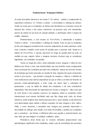 Fundamentação Pedagógico-Didática
As aulas lecionadas inserem-se nos temas 2. Os valores – análise e compreensão da
experiência valorativa. 2.2. Valores e cultura – a diversidade e o diálogo de culturas.
Tendo em conta que os estudantes na última aula abordaram as conceções acerca da
natureza dos valores e dos juízos valorativos, na presente aula, será introduzida,
através da análise de um texto do manual adotado, a clarificação sobre a origem do
conflito valorativo.
Posteriormente, e com recurso ao PowerPoint, é introduzida a temática
Valores e cultura – A diversidade e o diálogo de culturas. Uma vez que os estudantes
já têm uma bagagem considerável de conceitos importantes de aulas anteriores, serão
esses conceitos tomados como ponto de partida para a presente aula. Segue-se q
análise do PowerPoint, o mesmo, decorrerá ao longo de grande parte da aula, na
medida em que, suporta vídeos e imagens (recursos diversos) que se consideram
importantes nos conteúdos em questão.
Assim, ao longo dos slides, serão analisados textos, imagens e vídeos de teor
didático por forma a criar uma interatividade que seja benéfica numa compreensão
mais consistente dos conteúdos por parte dos estudantes. Apesar das diversas formas
de tecnologia que temos presentes no mundo de hoje, algumas das quais enunciamos
acima (o powerpoint – que permite a projeção de imagens e vídeos), o trabalho de
texto ainda possui uma enorme importância no que se refere a um fator de fomento no
processo ensino-aprendizagem, o texto exige um maior rigor e ordenação do
pensamento, o que na média de idades dos estudantes, é de uma considerável
importância. Não descurando da importância do recurso à imagem e vídeo (este que
de certa forma é um conjunto sucessivo de imagens), afinal os estudantes retêm
(memorizam) com enorme facilidade tudo que lhes chega pela visão, de forma
interativa, sendo também mais interessante para eles e, nessa medida, a aula decorrerá
com apresentação (para análise e debato conjunto), de duas imagens e dois vídeos.
Onde, a certo momento, é projetada uma imagem que pretende representar a
necessidade de diálogo num mundo com tanta diversidade, é pedido aos estudantes
que a comentem – por forma, a refletirem sobre essa questão e, posteriormente, nas
suas vidas que essa imagem os conduza a melhores ações.
Pretende-se desta forma que os recursos utilizados proporcionem uma
aprendizagem significativa dos estudantes, ainda a par da assimilação dos presentes
 