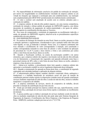 41 - Na impossibilidade de informação conclusiva do pedido de restituição de retenção,
por motivo de irregularidades no estabelecimento vinculado da empresa cedente ou em
virtude de situações que impeçam a restituição para este estabelecimento, sua instrução
será complementada pela GRAF/DAF jurisdicionante do estabelecimento centralizador.
42 - O valor a restituir será atualizado de acordo com os critérios adotados para a
restituição do indébito.
43 - A empresa cedente de mão-de-obra poderá requerer, em uma mesma competência,
restituição de retenção e efetuar pedido de quitação de GRPS/GPS negativa, este último
decorrente de reembolso do pagamento de salário-maternidade e da quota de salário-
família superior às contribuições devidas para os Terceiros.
44 - Nos casos de compensação e restituição de pagamento ou recolhimento indevido, e
ainda, de quitação de GRPS/GPS negativa, observar-se-ão os procedimentos específicos
estabelecidos nos atos próprios.
IX - DAS DISPOSIÇÕES GERAIS
45 - Na ausência de destaque da retenção na nota fiscal, fatura ou recibo, presume-se feita
a retenção oportuna e regularmente, considerando-se que a quitação tenha sido feita pelo
valor líquido, ou seja, já deduzida a retenção. Nesse caso, se a empresa contratante não
tiver efetuado o recolhimento do valor correspondente à retenção, será constituído o
crédito correspondente tomando-se como base de cálculo o valor resultante da aplicação
do percentual de 112,36 % (cento e doze inteiros e trinta e seis centésimos por cento)
sobre o valor bruto da nota fiscal, fatura ou recibo.
46 - Quando a fiscalização verificar, no exame da escrituração contábil e de outros
elementos, que a empresa cedente não registra o movimento real da mão de obra utilizada
e/ou do faturamento, a remuneração dos segurados será apurada utilizando como base o
percentual mínimo de 40% sobre o valor bruto da nota fiscal, fatura ou recibo, cabendo à
empresa o ônus da prova em contrário.
46.1 - Adotar-se-á, também, o procedimento deste item quando a empresa cedente não
apresentar a escrituração contábil ou estiver legalmente dispensada dessa obrigação.
46.2 - Quando a remuneração for apurada na forma deste item, a contribuição do segurado
empregado será calculada mediante a aplicação da alíquota mínima.
47 - A administração pública federal, estadual, distrital e municipal, direta, autárquica e
fundacional e a entidade beneficente de assistência social em gozo de isenção da
contribuição patronal estarão sujeitas às disposições contidas neste ato quando contratarem
serviços mediante empreitada de mão-de-obra e cessão de mão-de-obra, inclusive trabalho
temporário e cooperativa de trabalho.
48 - A empresa contratante de serviços, através de cooperativa de trabalho, deverá
proceder à retenção da contribuição de que trata este ato.
49 - Ainda que atividade principal da empresa cedente não seja, especificamente, cessão
de mão-de-obra, a prestação de serviços nessa forma sujeita o contratante ao recolhimento
da retenção.
50 - A pessoa jurídica que se dedica à prestação de serviços mediante cessão de mão-de-
obra ou mediante empreitada de mão-de-obra não pode optar pelo Sistema Integrado de
Pagamento de Imposto e Contribuições das Micro Empresas e das Empresas de Pequeno
Porte - SIMPLES, conforme vedação prevista na Lei n.º 9.317/96.
 