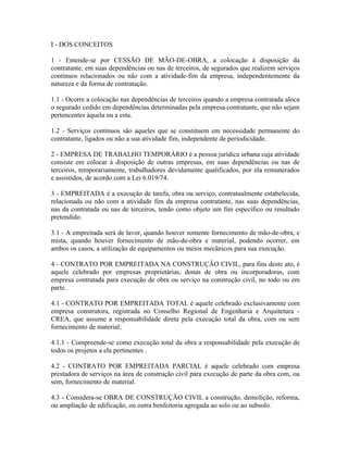 I - DOS CONCEITOS

1 - Entende-se por CESSÃO DE MÃO-DE-OBRA, a colocação à disposição da
contratante, em suas dependências ou nas de terceiros, de segurados que realizem serviços
contínuos relacionados ou não com a atividade-fim da empresa, independentemente da
natureza e da forma de contratação.

1.1 - Ocorre a colocação nas dependências de terceiros quando a empresa contratada aloca
o segurado cedido em dependências determinadas pela empresa contratante, que não sejam
pertencentes àquela ou a esta.

1.2 - Serviços contínuos são aqueles que se constituem em necessidade permanente do
contratante, ligados ou não a sua atividade fim, independente de periodicidade.

2 - EMPRESA DE TRABALHO TEMPORÁRIO é a pessoa jurídica urbana cuja atividade
consiste em colocar à disposição de outras empresas, em suas dependências ou nas de
terceiros, temporariamente, trabalhadores devidamente qualificados, por ela remunerados
e assistidos, de acordo com a Lei 6.019/74.

3 - EMPREITADA é a execução de tarefa, obra ou serviço, contratualmente estabelecida,
relacionada ou não com a atividade fim da empresa contratante, nas suas dependências,
nas da contratada ou nas de terceiros, tendo como objeto um fim específico ou resultado
pretendido.

3.1 - A empreitada será de lavor, quando houver somente fornecimento de mão-de-obra, e
mista, quando houver fornecimento de mão-de-obra e material, podendo ocorrer, em
ambos os casos, a utilização de equipamentos ou meios mecânicos para sua execução.

4 - CONTRATO POR EMPREITADA NA CONSTRUÇÃO CIVIL, para fins deste ato, é
aquele celebrado por empresas proprietárias, donas de obra ou incorporadoras, com
empresa contratada para execução de obra ou serviço na construção civil, no todo ou em
parte.

4.1 - CONTRATO POR EMPREITADA TOTAL é aquele celebrado exclusivamente com
empresa construtora, registrada no Conselho Regional de Engenharia e Arquitetura -
CREA, que assume a responsabilidade direta pela execução total da obra, com ou sem
fornecimento de material;

4.1.1 - Compreende-se como execução total da obra a responsabilidade pela execução de
todos os projetos a ela pertinentes .

4.2 - CONTRATO POR EMPREITADA PARCIAL é aquele celebrado com empresa
prestadora de serviços na área de construção civil para execução de parte da obra com, ou
sem, fornecimento de material.

4.3 - Considera-se OBRA DE CONSTRUÇÃO CIVIL a construção, demolição, reforma,
ou ampliação de edificação, ou outra benfeitoria agregada ao solo ou ao subsolo.
 