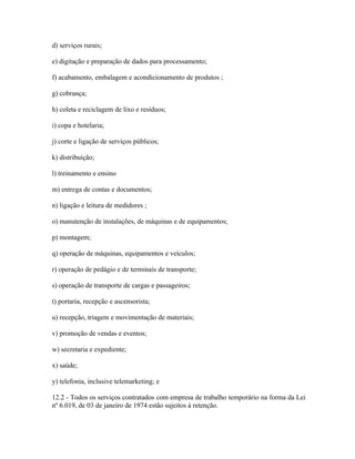 d) serviços rurais;

e) digitação e preparação de dados para processamento;

f) acabamento, embalagem e acondicionamento de produtos ;

g) cobrança;

h) coleta e reciclagem de lixo e resíduos;

i) copa e hotelaria;

j) corte e ligação de serviços públicos;

k) distribuição;

l) treinamento e ensino

m) entrega de contas e documentos;

n) ligação e leitura de medidores ;

o) manutenção de instalações, de máquinas e de equipamentos;

p) montagem;

q) operação de máquinas, equipamentos e veículos;

r) operação de pedágio e de terminais de transporte;

s) operação de transporte de cargas e passageiros;

t) portaria, recepção e ascensorista;

u) recepção, triagem e movimentação de materiais;

v) promoção de vendas e eventos;

w) secretaria e expediente;

x) saúde;

y) telefonia, inclusive telemarketing; e

12.2 - Todos os serviços contratados com empresa de trabalho temporário na forma da Lei
nº 6.019, de 03 de janeiro de 1974 estão sujeitos à retenção.
 