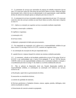 13 - A contratante de serviços por intermédio de empresa de trabalho temporário deverá
reter 11% (onze por cento) do valor bruto da nota fiscal, fatura ou recibo, ainda que figure
discriminado item a título de taxa de administração ou de agenciamento, sendo admitida
da base de cálculo da retenção apenas as deduções previstas no item 19.

14 - A contratante de serviços executados mediante empreitada deverá reter 11% (onze por
cento) do valor dos serviços contidos na nota fiscal, fatura ou recibo, observado o disposto
no item 15.

14.1 - Aplica-se a retenção aos seguintes serviços executados mediante empreitada:

a) limpeza, conservação e zeladoria;

b) vigilância e segurança;

c) construção civil;

d) serviços rurais;

e) digitação e preparação de dados para processamento .

15 - Na empreitada na construção civil, aplicar-se-á a responsabilidade solidária de que
trata o inciso VI, do artigo 30 da Lei 8.212/91, somente nos seguintes casos:

I - na contratação de execução de obra por empreitada total; e

II - quando houver o repasse integral do contrato nas mesmas condições pactuadas.

15.1 - A contratante, valendo-se da faculdade estabelecida no inciso VI do artigo 30 da Lei
8.212/91 e em conformidade com o inciso II do parágrafo 3° do art. 220 do Decreto
3.048/99, elidir-se-á da responsabilidade solidária com a contratada mediante a retenção e
o recolhimento previstos no artigo 31 da citada Lei, na forma estabelecida neste ato.

16 - Não se aplicam às disposições deste ato, ficando dispensadas também da
responsabilidade solidária, as contratações na construção civil relativas aos serviços
exclusivos de:

a) fiscalização, supervisão ou gerenciamento de obras;

b) assessorias ou consultorias técnicas;

c) controle de qualidade de materiais;

d) Serviços geotécnicos e fundações (tirantes, estacas, sapatas, paredes, diafragma, entre
outros) excetuando os radiers;

e) fornecimento de concreto usinado ou preparado;
 