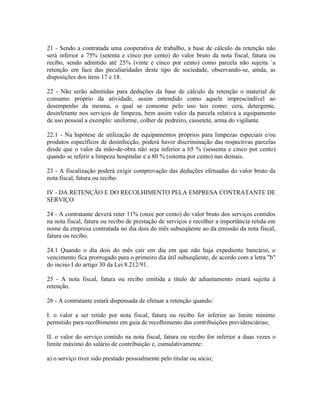 21 - Sendo a contratada uma cooperativa de trabalho, a base de cálculo da retenção não
será inferior a 75% (setenta e cinco por cento) do valor bruto da nota fiscal, fatura ou
recibo, sendo admitido até 25% (vinte e cinco por cento) como parcela não sujeita `a
retenção em face das peculiaridades deste tipo de sociedade, observando-se, ainda, as
disposições dos itens 17 e 18.

22 - Não serão admitidas para deduções da base de cálculo da retenção o material de
consumo próprio da atividade, assim entendido como aquele imprescindível ao
desempenho da mesma, o qual se consome pelo uso tais como: cera, detergente,
desinfetante nos serviços de limpeza, bem assim valor da parcela relativa a equipamento
de uso pessoal a exemplo: uniforme, colher de pedreiro, cassetete, arma do vigilante.

22.1 - Na hipótese de utilização de equipamentos próprios para limpezas especiais e/ou
produtos específicos de desinfecção, poderá haver discriminação das respectivas parcelas
desde que o valor da mão-de-obra não seja inferior a 65 % (sessenta e cinco por cento)
quando se referir a limpeza hospitalar e a 80 % (oitenta por cento) nas demais.

23 - A fiscalização poderá exigir comprovação das deduções efetuadas do valor bruto da
nota fiscal, fatura ou recibo.

IV - DA RETENÇÃO E DO RECOLHIMENTO PELA EMPRESA CONTRATANTE DE
SERVIÇO

24 - A contratante deverá reter 11% (onze por cento) do valor bruto dos serviços contidos
na nota fiscal, fatura ou recibo de prestação de serviços e recolher a importância retida em
nome da empresa contratada no dia dois do mês subseqüente ao da emissão da nota fiscal,
fatura ou recibo.

24.1 Quando o dia dois do mês cair em dia em que não haja expediente bancário, o
vencimento fica prorrogado para o primeiro dia útil subseqüente, de acordo com a letra "b"
do inciso I do artigo 30 da Lei 8.212/91.

25 - A nota fiscal, fatura ou recibo emitida a título de adiantamento estará sujeita à
retenção.

26 - A contratante estará dispensada de efetuar a retenção quando:

I. o valor a ser retido por nota fiscal, fatura ou recibo for inferior ao limite mínimo
permitido para recolhimento em guia de recolhimento das contribuições previdenciárias;

II. o valor do serviço contido na nota fiscal, fatura ou recibo for inferior a duas vezes o
limite máximo do salário de contribuição e, cumulativamente:

a) o serviço tiver sido prestado pessoalmente pelo titular ou sócio;
 