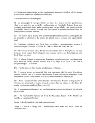 b) o faturamento da contratada no mês imediatamente anterior for igual ou inferior a duas
vezes o limite máximo do salário de contribuição e

c) a contratada não tiver empregado.

III - na contratação de serviços listados no item 12.1. houver serviços profissionais
relativos ao exercício de profissão regulamentada por legislação federal, desde que
prestados pessoalmente pelos sócios ou cooperados, nas sociedades civis ou cooperativas
de trabalho, respectivamente, devendo esse fato constar da própria nota fiscal/fatura ou
recibo ou em documento apartado.

26.1 - No caso do inciso II deste item, a contratada apresentará declaração, sob as penas da
lei, contendo as informações das alíneas do referido inciso, assinada pelo representante
legal.

27 - Quando da emissão da nota fiscal, fatura ou recibo, a contratada deverá destacar o
valor da retenção, a título de "RETENÇÃO PARA A SEGURIDADE SOCIAL".

27.1- O destaque do valor retido deverá ser demonstrado, após a descrição dos serviços
prestados, como parcela dedutível apenas para produzir efeito no ato da quitação da nota
fiscal, fatura ou recibo.

27.2 - A falta do destaque pela contratada do valor da retenção quando da emissão da nota
fiscal, fatura ou recibo, constitui infração ao § 1º do artigo 31 da Lei 8.212/91, com a
redação dada pela Lei 9.711/98.

27.3 - Nas hipóteses do item 26, não será destacada a retenção.

28 - A retenção sempre se presumirá feita pela contratante, não lhe sendo lícito alegar
qualquer omissão para se eximir do recolhimento, ficando diretamente responsável pelas
importâncias que deixar de reter ou tiver retido em desacordo com a legislação.

28.1 - Caso a contratante não tenha efetuado o recolhimento do valor correspondente à
retenção, será constituído o crédito tomando-se como base de cálculo o valor bruto do
serviço constante da nota fiscal, fatura ou recibo.

29 - A importância retida deverá ser recolhida pela contratante em Guia da Previdência
Social (GPS).

29.1 - No recolhimento efetuado em Guia da Previdência Social - GPS deverão ser
seguidas as seguintes instruções:

Campo 1 - Razão Social da contratada e da contratante

Campo 3 - utilizar o código 2631 - Contribuição retida sobre nota fiscal, fatura da
contratada - CGC
 