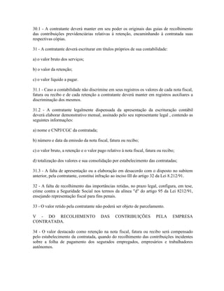 30.1 - A contratante deverá manter em seu poder os originais das guias de recolhimento
das contribuições previdenciárias relativas à retenção, encaminhando à contratada suas
respectivas cópias.

31 - A contratante deverá escriturar em títulos próprios de sua contabilidade:

a) o valor bruto dos serviços;

b) o valor da retenção;

c) o valor líquido a pagar.

31.1 - Caso a contabilidade não discrimine em seus registros os valores de cada nota fiscal,
fatura ou recibo e de cada retenção a contratante deverá manter em registros auxiliares a
discriminação dos mesmos.

31.2 - A contratante legalmente dispensada da apresentação da escrituração contábil
deverá elaborar demonstrativo mensal, assinado pelo seu representante legal , contendo as
seguintes informações:

a) nome e CNPJ/CGC da contratada;

b) número e data da emissão da nota fiscal, fatura ou recibo;

c) o valor bruto, a retenção e o valor pago relativo à nota fiscal, fatura ou recibo;

d) totalização dos valores e sua consolidação por estabelecimento das contratadas;

31.3 - A falta de apresentação ou a elaboração em desacordo com o disposto no subitem
anterior, pela contratante, constitui infração ao inciso III do artigo 32 da Lei 8.212/91.

32 - A falta de recolhimento das importâncias retidas, no prazo legal, configura, em tese,
crime contra a Seguridade Social nos termos da alínea "d" do artigo 95 da Lei 8212/91,
ensejando representação fiscal para fins penais.

33 - O valor retido pela contratante não poderá ser objeto de parcelamento.

V - DO RECOLHIMENTO                     DAS      CONTRIBUIÇÕES            PELA     EMPRESA
CONTRATADA.

34 - O valor destacado como retenção na nota fiscal, fatura ou recibo será compensado
pelo estabelecimento da contratada, quando do recolhimento das contribuições incidentes
sobre a folha de pagamento dos segurados empregados, empresários e trabalhadores
autônomos.
 
