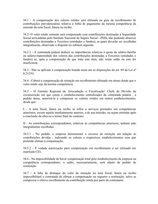 34.1 - A compensação dos valores retidos será efetuada na guia de recolhimento de
contribuições previdenciárias relativa a folha de pagamento da mesma competência da
emissão da nota fiscal, fatura ou recibo.

34.2- O valor retido somente será compensado com contribuições destinadas à Seguridade
Social arrecadadas pelo Instituto Nacional do Seguro Social - INSS, não podendo absorver
contribuições destinadas a Terceiros (entidades e fundos), as quais deverão ser recolhidas
integralmente, observado o disposto no subitem seguinte.

34.2.1 - A contratada poderá deduzir as importâncias relativas à quota de salário-família
ou salário-maternidade dos valores das contribuições destinadas a Terceiros (entidades e
fundos) se, após a compensação de que trata este item, não restar saldo ou este for
insuficiente.

34.3 - Não se aplicam à compensação tratada neste ato as disposições do art. 89 da Lei nº
8.212/91.

34.4 - Caberá a compensação de retenção em recolhimento efetuado em atraso desde que o
valor retido seja da mesma competência.

34.5 - O Gerente Regional de Arrecadação e Fiscalização/ Chefe de Divisão da
circunscrição em que esteja o estabelecimento centralizador da contratada poderá , a
pedido dessa, autorizá-la a compensar os valores retidos em outros estabelecimentos,
desde que:

I - A nota fiscal, fatura ou recibo se refira a serviços prestados em competências
anteriores, exceto aquela imediatamente anterior, a de sua emissão, ou sejam emitidas após
a conclusão da obra ou o termo final do contrato;

II - As contribuições correspondentes, relativas às competências anteriores, tenham sido
integralmente recolhidas

34.5.1 - No pedido, a empresa demonstrará o excesso da retenção em relação às
contribuições devidas , indicando os valores e respectivos estabelecimentos com que
pretende efetuar a compensação;

34.5.2 - É vedada autorização para compensação em recolhimento a ser efetuado em
matrícula CEI.

34.6 - Na impossibilidade de haver compensação total pelo estabelecimento da empresa na
competência correspondente, o saldo, necessariamente, será objeto de pedido de
restituição.

34.7 - A falta de destaque do valor da retenção na nota fiscal, fatura ou recibo
impossibilitará a contratada de efetuar a compensação ou requerer a restituição, salvo se
comprovar o efetivo recolhimento da contribuição retida por parte da contratante.
 