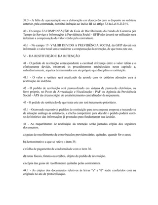 39.3 - A falta de apresentação ou a elaboração em desacordo com o disposto no subitem
anterior, pela contratada, constitui infração ao inciso III do artigo 32 da Lei 8.212/91.

40 - O campo 22-COMPENSAÇÃO da Guia de Recolhimento do Fundo de Garantia por
Tempo de Serviço e Informações à Previdência Social - GFIP não deverá ser utilizado para
informar a compensação do valor retido pela contratante.

40.1 - No campo 17- VALOR DEVIDO A PREVIDÊNCIA SOCIAL da GFIP deverá ser
informado o valor total sem considerar a compensação da retenção, de que trata este ato.

VI - DA RESTITUIÇÃO E DA RETENÇÃO

41 - O pedido de restituição correspondente a eventual diferença entre o valor retido e o
efetivamente devido, observará os procedimentos estabelecidos neste capítulo e,
subsidiariamente, aqueles determinados em ato próprio que disciplina a restituição.

41.1 - O valor a restituir será atualizado de acordo com os critérios adotados para a
restituição do indébito.

42 - O pedido de restituição será protocolizado em sistema de protocolo eletrônico, ou
livro próprio, no Posto de Arrecadação e Fiscalização - PAF ou Agência da Previdência
Social - APS da circunscrição do estabelecimento centralizador da requerente.

43 - O pedido de restituição de que trata este ato terá tratamento prioritário.

43.1 - Ocorrendo sucessivos pedidos de restituição para uma mesma empresa e tratando-se
de situação análoga às anteriores, a chefia competente para decidir o pedido poderá valer-
se do histórico das informações já prestadas para fundamentar sua decisão.

44 - Ao requerimento de restituição da retenção serão juntadas cópias dos seguintes
documentos:

a) guias de recolhimento de contribuições previdenciárias, quitadas, quando for o caso;

b) demonstrativo a que se refere o item 35;

c) folha de pagamento de conformidade com o item 36.

d) notas fiscais, faturas ou recibos, objeto do pedido de restituição.

e) cópia das guias de recolhimento quitadas pelas contratantes.

44.1 - As cópias dos documentos relativos às letras "a" a "d" serão conferidos com os
originais no ato de protocolização.
 