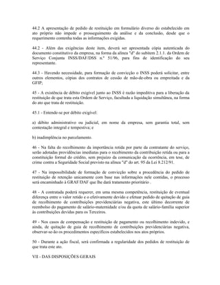 44.2 A apresentação de pedido de restituição em formulário diverso do estabelecido em
ato próprio não impede o prosseguimento da análise e da conclusão, desde que o
requerimento contenha todas as informações exigidas.

44.2 - Além das exigências deste item, deverá ser apresentada cópia autenticada do
documento constitutivo da empresa, na forma da alínea "d" do subitem 2.1.1. da Ordem de
Serviço Conjunta INSS/DAF/DSS n.º 51/96, para fins de identificação do seu
representante.

44.3 - Havendo necessidade, para formação de convicção o INSS poderá solicitar, entre
outros elementos, cópias dos contratos de cessão de mão-de-obra ou empreitada e da
GFIP;

45 - A existência de débito exigível junto ao INSS é razão impeditiva para a liberação da
restituição de que trata esta Ordem de Serviço, facultada a liquidação simultânea, na forma
do ato que trata de restituição.

45.1 - Entende-se por débito exigível:

a) débito administrativo ou judicial, em nome da empresa, sem garantia total, sem
contestação integral e tempestiva; e

b) inadimplência no parcelamento.

46 - Na falta do recolhimento da importância retida por parte da contratante do serviço,
serão adotadas providências imediatas para o recebimento da contribuição retida ou para a
constituição formal do crédito, sem prejuízo da comunicação da ocorrência, em tese, de
crime contra a Seguridade Social previsto na alínea "d" do art. 95 da Lei 8.212/91.

47 - Na impossibilidade de formação de convicção sobre a procedência do pedido de
restituição de retenção unicamente com base nas informações nele contidas, o processo
será encaminhado à GRAF/DAF que lhe dará tratamento prioritário .

48 - A contratada poderá requerer, em uma mesma competência, restituição de eventual
diferença entre o valor retido e o efetivamente devido e efetuar pedido de quitação de guia
de recolhimento de contribuições previdenciárias negativa, este último decorrente de
reembolso do pagamento de salário-maternidade e/ou da quota de salário-família superior
às contribuições devidas para os Terceiros.

49 - Nos casos de compensação e restituição de pagamento ou recolhimento indevido, e
ainda, de quitação de guia de recolhimento de contribuições previdenciárias negativa,
observar-se-ão os procedimentos específicos estabelecidos nos atos próprios.

50 - Durante a ação fiscal, será confirmada a regularidade dos pedidos de restituição de
que trata este ato.

VII - DAS DISPOSIÇÕES GERAIS
 