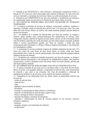 8 - Entende-se por RETENÇÃO o valor referente a antecipação compensável relativo a
parcela de 11% (onze por cento) descontada, pela empresa contratante, do valor bruto dos
serviços realizados e constantes da nota fiscal, fatura ou recibo de prestação de serviços.
9 - Entende-se por COMPETÊNCIA em que será realizado o recolhimento da retenção e
da compensação aquela em que houver a emissão de nota fiscal, fatura ou recibo.
II - DA CESSÃO DE MÃO-DE-OBRA, INCLUSIVE EM REGIME DE TRABALHO
TEMPORÁRIO
10 - A empresa contratante de serviços de limpeza, conservação, zeladoria, vigilância e
segurança, mediante cessão de mão-de-obra, deverá reter 11% (onze por cento ) do valor
bruto das notas fiscais, faturas ou recibos, não sendo admitida qualquer parcela dedutível
da base de retenção.
10.1 - Na hipótese de a cedente de mão-de-obra, por força de contrato, se obrigar a
fornecer algum produto para consumo/utilização dos beneficiários do serviço (café,
refrigerante, lanches, material de higiene pessoal, dentre outros), ser-lhe-á facultado emitir
nota fiscal/fatura específica de venda mercantil, que não estará sujeita à retenção, podendo
adotar o mesmo procedimento quando, por força de contrato, e desde que haja
ressarcimento pela contratante, se obrigar a fornecer tíquetes-alimentação e vale transporte
aos trabalhadores cedidos.
11 - A contratante de serviços mediante empresa de trabalho temporário deverá reter 11%
(onze por cento) do valor bruto da nota fiscal, fatura ou recibo, ainda que figure
discriminado item a título de taxa de administração, não sendo admitida qualquer parcela
dedutível da base de retenção.
11.1 - Na hipótese de a empresa de trabalho temporário, por força de contrato, se obrigar a
distribuir tíquetes-alimentação e vale transporte aos trabalhadores cedidos, com posterior
ressarcimento, ser-lhe-á facultado emitir nota fiscal, fatura ou recibo distinto, parcela que
não ficará sujeita à retenção.
III - DA EMPREITADA DE MÃO-DE-OBRA EXCETO NA CONSTRUÇÃO CIVIL
12 - É sujeita à retenção de que trata este ato, incidente sobre o valor bruto da nota fiscal,
fatura ou recibo, sem qualquer dedução, a empreitada de mão-de-obra, sem fornecimento
de material e que, para a sua execução, não exija da prestadora a utilização de
equipamentos próprios ou de terceiros, exceto aqueles da empresa contratante.
13 - Enquadram-se nas disposições deste ato, dentre outras, as empreitadas relativas aos
serviços de:
· cessão de mão-de-obra;
· coleta de lixo;
· copa;
· digitação e processamento de dados;
· elevadores;
· extensão ou manutenção de linhas elétricas e telefônicas;
· extensão ou manutenção de redes de água, esgotos e gás;
· leitura e entrega de contas e documentos;
· operação de pedágio e terminais de transporte;
· operação e administração de frota de veículos próprios ou de terceiros, inclusive
terrestres e aquáticos;
· portarias;
· recepção, triagem e movimentação de materiais;
· recepcionista;
 