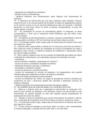 · reprografia em instalação do contratante;
· telefonia inclusive telemarketing;
· vigilância eletrônica com monitoramento, apoio logístico com fornecimento de
segurança.
14 - À empreiteira de mão-de-obra que, por força contratual, esteja obrigada a fornecer
material (exceto os de consumo próprio da atividade) ou dispor de equipamentos próprios
ou de terceiros (exceto os de uso pessoal) indispensáveis para sua execução, é facultado
discriminar na nota fiscal, fatura ou recibo as parcelas correspondentes, as quais não
estarão sujeitas à retenção;
14.1 - Na contratação de serviços de telemarketing poderá vir destacada, na fatura
correspondente, o custo com as respectivas tarifas telefônicas, que não estará, assim,
sujeita à retenção.
14.2 - Na hipótese de não discriminação no contrato, a parcela correspondente à mão-de-
obra não poderá ser inferior a 50% do valor bruto da nota fiscal, fatura ou recibo.
14.3- A Fiscalização poderá exigir comprovação do fornecimento de material, bem como
dos respectivos valores.
15 - A parcela sobre a qual incidirá a retenção de 11% (onze por cento) não será inferior a
30% (trinta por cento) na hipótese de contratação de serviços de transportes de cargas e
passageiros cujos veículos e respectivas despesas de combustível e manutenção corram
por conta da empresa cedente.
16 - Não se aplica o disposto neste ato aos contratos de empreitada que tenham por objeto
a utilização de conhecimentos e/ou capacidades especiais da contratada, tais como:
· consultorias;
· desenvolvimento, instalação e manutenção de "software";
· serviços de acesso e manutenção de página na Internet;
· elaboração de projetos, pareceres e orçamentos;
· escrituração e consultoria contábil;
· serviços de advocacia e consultoria jurídica;
· serviços de manutenção de veículos, de maquinas e de equipamentos, salvo quando
mantida equipe para atendimento exclusivo da empresa contratante;
· serviços de seleção profissional (exclusivamente);
· serviços de transportes (de valores, de cargas, de passageiros) inclusive prestados por
cooperativas de taxis e moto-taxis quando não colocadas à disposição exclusiva da
empresa contratante;
· vigilância eletrônica sem monitoramento por parte da empresa cedente.
IV - DA EMPREITADA DE MÃO-DE-OBRA NA CONSTRUÇÃO CIVIL
17 - Aplica-se o disposto neste ato à empreitada de mão-de-obra na construção civil,
inclusive para reforma ou demolição, com utilização exclusiva de mão-de-obra ou cujo
fornecimento de material aplicado na obra não constitua parcela preponderante na
composição dos custos do contrato.
17.1 - Quando se tratar de empreitada que envolver fornecimento de material e mão-de-
obra, a contratada deverá destacar na nota fiscal, fatura ou recibo os respectivos valores.
17.2 - A Fiscalização poderá exigir comprovação do fornecimento de material, bem como
dos respectivos valores.
17.3 - Se não constar em destaque na nota fiscal, fatura ou recibo o valor correspondente
ao material empregado, a retenção deverá incidir sobre o seu valor bruto.
 