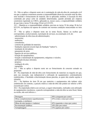 18 - Não se aplica o disposto neste ato à contratação de mão-de-obra de construção civil
em que a empresa construtora assuma a responsabilidade direta da execução total da obra,
nela incluído o fornecimento de material, não se aplicando, também, à execução de obra
contratada por preço certo de unidades determinadas, quando prestada por empresa
construtora registrada no CREA, aplicando-se, nesses casos, a responsabilidade solidária
de que trata o inciso VI do artigo 30 da Lei 8.212/91.
18.1 - Mantém-se a responsabilidade solidária, prevista no inciso VI do artigo 30 da Lei
8212/91, na hipótese de repasse do contrato nas mesmas condições mencionadas no item
18.
19 - Não se aplica o disposto neste ato às notas fiscais, faturas ou recibos que
correspondam, exclusivamente, à prestação de serviços, na construção civil, de:
· administração de obra (taxa de administração);
· assessorias;
· auditorias;
· consultorias;
· controle de qualidade de materiais;
· fundações especiais (exceto lajes de fundação "radiers");
· instalação de elevadores;
· jateamento de areia;
· ligações de serviços públicos;
· locação de equipamentos;
· locação e manutenção de equipamentos, máquinas e veículos;
· perfuração de poço artesiano;
· projetos;
· sondagem de solo;
· topografia.
19.1 - Não se aplica o disposto neste ato ao fornecimento de concreto usinado ou
preparado.
20 - Na empreitada de mão-de-obra com fornecimento de materiais ou naquela em que,
para sua execução, seja indispensável a utilização de equipamentos contratualmente
estabelecidos, é facultada a discriminação dessas parcelas, as quais não estarão sujeitas à
retenção;
20.1 - Na hipótese do item 20 em que materiais e equipamentos não tenham valor
estabelecido em contrato, a parcela relativa à mão-de-obra não poderá ser inferior a 60%
(sessenta por cento).
20.2 - Na empreitada relativa aos serviços, a seguir relacionados, realizados com utilização
de equipamentos mecânicos, a parcela correspondente a mão-de-obra na nota fiscal, fatura
ou recibo, não será inferior a :

 Drenagem                                          50% (cinquenta por cento)
 Obras complementares (ajardinamento,              25% (vinte e cinco por cento)
 recreação, e similares)
 Obras de arte (pontes e viadutos)                 45% (quarenta e cinco por cento)
 Pavimentação asfáltica                            10% (dez por cento)
 Terraplenagem                                     15% (quinze por cento)
 