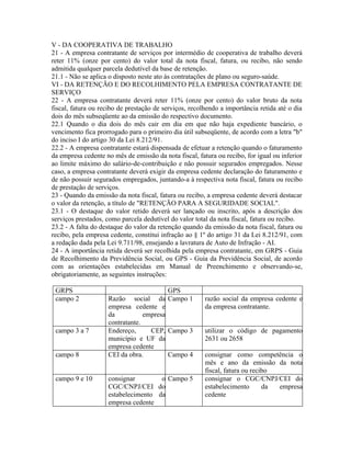 V - DA COOPERATIVA DE TRABALHO
21 - A empresa contratante de serviços por intermédio de cooperativa de trabalho deverá
reter 11% (onze por cento) do valor total da nota fiscal, fatura, ou recibo, não sendo
admitida qualquer parcela dedutível da base de retenção.
21.1 - Não se aplica o disposto neste ato às contratações de plano ou seguro-saúde.
VI - DA RETENÇÃO E DO RECOLHIMENTO PELA EMPRESA CONTRATANTE DE
SERVIÇO
22 - A empresa contratante deverá reter 11% (onze por cento) do valor bruto da nota
fiscal, fatura ou recibo de prestação de serviços, recolhendo a importância retida até o dia
dois do mês subseqüente ao da emissão do respectivo documento.
22.1 Quando o dia dois do mês cair em dia em que não haja expediente bancário, o
vencimento fica prorrogado para o primeiro dia útil subseqüente, de acordo com a letra "b"
do inciso I do artigo 30 da Lei 8.212/91.
22.2 - A empresa contratante estará dispensada de efetuar a retenção quando o faturamento
da empresa cedente no mês de emissão da nota fiscal, fatura ou recibo, for igual ou inferior
ao limite máximo do salário-de-contribuição e não possuir segurados empregados. Nesse
caso, a empresa contratante deverá exigir da empresa cedente declaração do faturamento e
de não possuir segurados empregados, juntando-a à respectiva nota fiscal, fatura ou recibo
de prestação de serviços.
23 - Quando da emissão da nota fiscal, fatura ou recibo, a empresa cedente deverá destacar
o valor da retenção, a título de "RETENÇÃO PARA A SEGURIDADE SOCIAL".
23.1 - O destaque do valor retido deverá ser lançado ou inscrito, após a descrição dos
serviços prestados, como parcela dedutível do valor total da nota fiscal, fatura ou recibo.
23.2 - A falta do destaque do valor da retenção quando da emissão da nota fiscal, fatura ou
recibo, pela empresa cedente, constitui infração ao § 1º do artigo 31 da Lei 8.212/91, com
a redação dada pela Lei 9.711/98, ensejando a lavratura de Auto de Infração - AI.
24 - A importância retida deverá ser recolhida pela empresa contratante, em GRPS - Guia
de Recolhimento da Previdência Social, ou GPS - Guia da Previdência Social, de acordo
com as orientações estabelecidas em Manual de Preenchimento e observando-se,
obrigatoriamente, as seguintes instruções:

 GRPS                                    GPS
 campo 2            Razão social da Campo 1             razão social da empresa cedente e
                    empresa cedente e                   da empresa contratante.
                    da           empresa
                    contratante.
 campo 3 a 7        Endereço,      CEP, Campo 3         utilizar o código de pagamento
                    município e UF da                   2631 ou 2658
                    empresa cedente
 campo 8            CEI da obra.         Campo 4        consignar como competência o
                                                        mês e ano da emissão da nota
                                                        fiscal, fatura ou recibo
 campo 9 e 10       consignar        o Campo 5          consignar o CGC/CNPJ/CEI do
                    CGC/CNPJ/CEI do                     estabelecimento       da empresa
                    estabelecimento da                  cedente
                    empresa cedente
 