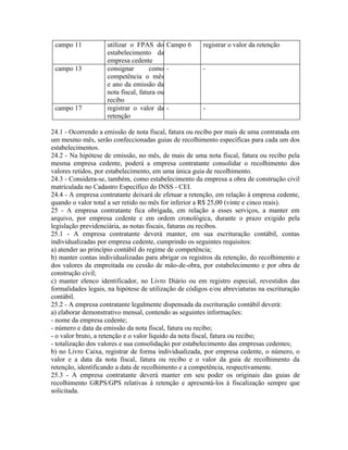 campo 11           utilizar o FPAS do Campo 6         registrar o valor da retenção
                    estabelecimento da
                    empresa cedente
 campo 13           consignar        como -            -
                    competência o mês
                    e ano da emissão da
                    nota fiscal, fatura ou
                    recibo
 campo 17           registrar o valor da -             -
                    retenção

24.1 - Ocorrendo a emissão de nota fiscal, fatura ou recibo por mais de uma contratada em
um mesmo mês, serão confeccionadas guias de recolhimento específicas para cada um dos
estabelecimentos.
24.2 - Na hipótese de emissão, no mês, de mais de uma nota fiscal, fatura ou recibo pela
mesma empresa cedente, poderá a empresa contratante consolidar o recolhimento dos
valores retidos, por estabelecimento, em uma única guia de recolhimento.
24.3 - Considera-se, também, como estabelecimento da empresa a obra de construção civil
matriculada no Cadastro Específico do INSS - CEI.
24.4 - A empresa contratante deixará de efetuar a retenção, em relação à empresa cedente,
quando o valor total a ser retido no mês for inferior a R$ 25,00 (vinte e cinco reais).
25 - A empresa contratante fica obrigada, em relação a esses serviços, a manter em
arquivo, por empresa cedente e em ordem cronológica, durante o prazo exigido pela
legislação previdenciária, as notas fiscais, faturas ou recibos.
25.1 - A empresa contratante deverá manter, em sua escrituração contábil, contas
individualizadas por empresa cedente, cumprindo os seguintes requisitos:
a) atender ao princípio contábil do regime de competência;
b) manter contas individualizadas para abrigar os registros da retenção, do recolhimento e
dos valores da empreitada ou cessão de mão-de-obra, por estabelecimento e por obra de
construção civil;
c) manter elenco identificador, no Livro Diário ou em registro especial, revestidos das
formalidades legais, na hipótese de utilização de códigos e/ou abreviaturas na escrituração
contábil.
25.2 - A empresa contratante legalmente dispensada da escrituração contábil deverá:
a) elaborar demonstrativo mensal, contendo as seguintes informações:
- nome da empresa cedente;
- número e data da emissão da nota fiscal, fatura ou recibo;
- o valor bruto, a retenção e o valor líquido da nota fiscal, fatura ou recibo;
- totalização dos valores e sua consolidação por estabelecimento das empresas cedentes;
b) no Livro Caixa, registrar de forma individualizada, por empresa cedente, o número, o
valor e a data da nota fiscal, fatura ou recibo e o valor da guia de recolhimento da
retenção, identificando a data de recolhimento e a competência, respectivamente.
25.3 - A empresa contratante deverá manter em seu poder os originais das guias de
recolhimento GRPS/GPS relativas à retenção e apresentá-los à fiscalização sempre que
solicitada.
 