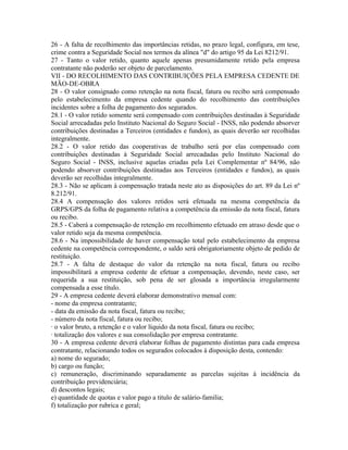 26 - A falta de recolhimento das importâncias retidas, no prazo legal, configura, em tese,
crime contra a Seguridade Social nos termos da alínea "d" do artigo 95 da Lei 8212/91.
27 - Tanto o valor retido, quanto aquele apenas presumidamente retido pela empresa
contratante não poderão ser objeto de parcelamento.
VII - DO RECOLHIMENTO DAS CONTRIBUIÇÕES PELA EMPRESA CEDENTE DE
MÃO-DE-OBRA
28 - O valor consignado como retenção na nota fiscal, fatura ou recibo será compensado
pelo estabelecimento da empresa cedente quando do recolhimento das contribuições
incidentes sobre a folha de pagamento dos segurados.
28.1 - O valor retido somente será compensado com contribuições destinadas à Seguridade
Social arrecadadas pelo Instituto Nacional do Seguro Social - INSS, não podendo absorver
contribuições destinadas a Terceiros (entidades e fundos), as quais deverão ser recolhidas
integralmente.
28.2 - O valor retido das cooperativas de trabalho será por elas compensado com
contribuições destinadas à Seguridade Social arrecadadas pelo Instituto Nacional do
Seguro Social - INSS, inclusive aquelas criadas pela Lei Complementar nº 84/96, não
podendo absorver contribuições destinadas aos Terceiros (entidades e fundos), as quais
deverão ser recolhidas integralmente.
28.3 - Não se aplicam à compensação tratada neste ato as disposições do art. 89 da Lei nº
8.212/91.
28.4 A compensação dos valores retidos será efetuada na mesma competência da
GRPS/GPS da folha de pagamento relativa a competência da emissão da nota fiscal, fatura
ou recibo.
28.5 - Caberá a compensação de retenção em recolhimento efetuado em atraso desde que o
valor retido seja da mesma competência.
28.6 - Na impossibilidade de haver compensação total pelo estabelecimento da empresa
cedente na competência correspondente, o saldo será obrigatoriamente objeto de pedido de
restituição.
28.7 - A falta de destaque do valor da retenção na nota fiscal, fatura ou recibo
impossibilitará a empresa cedente de efetuar a compensação, devendo, neste caso, ser
requerida a sua restituição, sob pena de ser glosada a importância irregularmente
compensada a esse título.
29 - A empresa cedente deverá elaborar demonstrativo mensal com:
- nome da empresa contratante;
- data da emissão da nota fiscal, fatura ou recibo;
- número da nota fiscal, fatura ou recibo;
· o valor bruto, a retenção e o valor líquido da nota fiscal, fatura ou recibo;
· totalização dos valores e sua consolidação por empresa contratante.
30 - A empresa cedente deverá elaborar folhas de pagamento distintas para cada empresa
contratante, relacionando todos os segurados colocados à disposição desta, contendo:
a) nome do segurado;
b) cargo ou função;
c) remuneração, discriminando separadamente as parcelas sujeitas à incidência da
contribuição previdenciária;
d) descontos legais;
e) quantidade de quotas e valor pago a titulo de salário-familia;
f) totalização por rubrica e geral;
 
