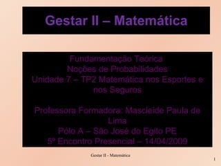 Gestar II – Matemática Fundamentação Teórica  Noções de Probabilidades Unidade 7 – TP2 Matemática nos Esportes e nos Seguros Professora Formadora: Mascleide Paula de Lima Pólo A – São José do Egito PE 5º Encontro Presencial – 14/04/2009 Gestar II - Matemática 