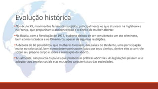 Evolução histórica
No século XX, movimentos feministas surgidos, principalmente os que atuaram na Inglaterra e
na França, que propunham a anticoncepção e o direito da mulher abortar.
Na Rússia, com a Revolução de 1917, o aborto deixou de ser considerado um ato criminoso,
bem como na Suécia e na Dinamarca, apesar de algumas restrições.
A década de 60 possibilitou que mulheres tivessem, em países do Ocidente, uma participação
maior no seio social, bem como desempenhassem lutas por seus direitos, dentre eles o controle
sobre seu próprio corpo e sobre a realização do aborto.
Atualmente, são poucos os países que proíbem as práticas abortivas. As legislações passam a se
adequar aos anseios sociais e às mutações características das sociedades.
 