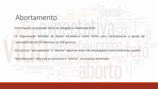 Abortamento
Interrupção da gravidez antes de atingida a viabilidade fetal.
A Organização Mundial da Saúde estabelece como limite para caracterizá-lo a perda de
conceptos de até 22 semanas ou 500 gramas.
Os termos “abortamento” e “aborto” algumas vezes são empregados como sinônimos, porém
“abortamento” refere-se ao processo e “aborto”, ao produto eliminado.
 
