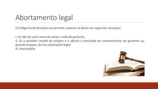Abortamento legal
O Código Penal Brasileiro só permite o aborto no Brasil nas seguintes situações:
I. Se não há outro meio de salvar a vida da gestante;
II. Se a gravidez resulta de estupro e o aborto é precedido do consentimento da gestante ou,
quando incapaz, de seu responsável legal.
III. Anencefalia
 