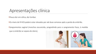 Apresentações clínica
Pouca dor em cólica, dor lombar.
Os níveis de ß-hCG podem estar elevados por até duas semanas após a perda do embrião.
Sangramentos vaginal (manchas escurecida, progredindo para o sangramento fraco, à medida
que o embrião se separa do útero).
 