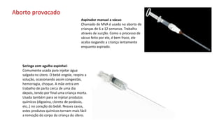 Aspirador manual a vácuo
Chamado de MVA é usado no aborto de
crianças de 6 a 12 semanas. Trabalha
através de sucção. Como o processo de
vácuo feito por ele, é bem fraco, ele
acaba rasgando a criança lentamente
enquanto aspirado.
Seringa com agulha espinhal:
Comumente usada para injetar água
salgada no útero. O bebê engole, respira a
solução, ocasionando assim congestão,
hemorragia, choque. A mãe entra em
trabalho de parto cerca de uma dia
depois, tendo por final uma criança morta.
Usada também para se injetar produtos
químicos (digoxina, cloreto de potássio,
etc..) no coração do bebê. Nesses casos,
estes produtos químicos tornam mais fácil
a remoção do corpo da criança do útero.
Aborto provocado
 