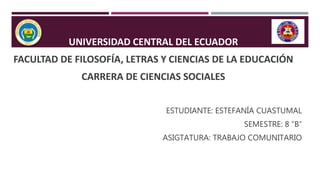 UNIVERSIDAD CENTRAL DEL ECUADOR
FACULTAD DE FILOSOFÍA, LETRAS Y CIENCIAS DE LA EDUCACIÓN
CARRERA DE CIENCIAS SOCIALES
ESTUDIANTE: ESTEFANÍA CUASTUMAL
SEMESTRE: 8 “B”
ASIGTATURA: TRABAJO COMUNITARIO
 