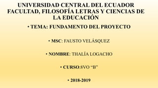 UNIVERSIDAD CENTRAL DEL ECUADOR
FACULTAD, FILOSOFÍA LETRAS Y CIENCIAS DE
LA EDUCACIÓN
• TEMA: FUNDAMENTO DEL PROYECTO
• MSC: FAUSTO VELÁSQUEZ
• NOMBRE: THALÍA LOGACHO
• CURSO:8VO “B”
• 2018-2019
 