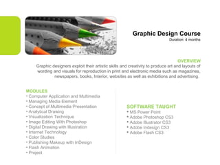 Graphic Design Course
Duration: 4 months

OVERVIEW
Graphic designers exploit their artistic skills and creativity to produce art and layouts of
wording and visuals for reproduction in print and electronic media such as magazines,
newspapers, books, Interior, websites as well as exhibitions and advertising.
MODULES
• Computer Application and Multimedia
• Managing Media Element
• Concept of Multimedia Presentation
• Analytical Drawing
• Visualization Technique
• Image Editing With Photoshop
• Digital Drawing with Illustration
• Internet Technology
• Color Studies
• Publishing Makeup with InDesign
• Flash Animation
• Project

SOFTWARE TAUGHT
 MS Power Point
 Adobe Photoshop CS3
 Adobe Illustrator CS3
 Adobe Indesign CS3
 Adobe Flash CS3

 