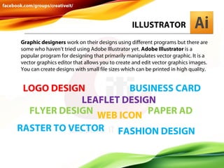 ILLUSTRATOR
Graphic designers work on their designs using different programs but there are
some who haven’t tried using Adobe Illustrator yet. Adobe Illustrator is a
popular program for designing that primarily manipulates vector graphic. It is a
vector graphics editor that allows you to create and edit vector graphics images.
You can create designs with small file sizes which can be printed in high quality.

LOGO DESIGN
BUSINESS CARD
LEAFLET DESIGN
FLYER DESIGN WEB ICON PAPER AD
RASTER TO VECTOR

FASHION DESIGN

 