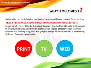WHAT IS MULTIMEDIA

?

Multimedia can be defined as media that combines different content forms such as
TEXT, STILL IMAGES, AUDIO, VIDEO, ANIMATION AND SPECIAL EFFECTS
to get a multi-faceted finished product. Compared to traditional media professionals
in areas such as radio, multimedia professionals should possess various technical
skills such as photography, web and graphic design. Multimedia Road Map showing
Skills and Careers in Multimedia.

PRINT

TV

WEB

 