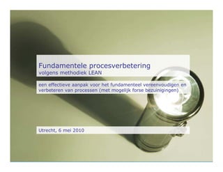 Fundamentele procesverbetering
volgens methodiek LEAN

een effectieve aanpak voor het fundamenteel vereenvoudigen en
verbeteren van processen (met mogelijk forse bezuinigingen)




Utrecht, 6 mei 2010
 