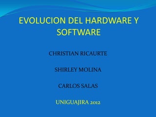 EVOLUCION DEL HARDWARE Y
        SOFTWARE

      CHRISTIAN RICAURTE

       SHIRLEY MOLINA

        CARLOS SALAS

        UNIGUAJIRA 2012
 