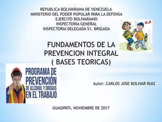 REPUBLICA BOLIVARIANA DE VENEZUELA
MINISTERIO DEL PODER POPULAR PARA LA DEFENSA
EJERCITO BOLIVARIANO
INSPECTORIA GENERAL
INSPECTORIA DELEGADA 51. BRIGADA
FUNDAMENTOS DE LA
PREVENCION INTEGRAL
( BASES TEORICAS)
Autor: CARLOS JOSE BOLIVAR RUIZ
GUASIPATI, NOVIEMBRE DE 2017
 