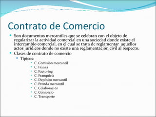 Contrato de Comercio Son documentos mercantiles que se celebran con el objeto de regularizar la actividad comercial en una sociedad donde existe el intercambio comercial, en el cual se trata de reglamentar  aquellos actos jurídicos donde no existe una reglamentación civil al respecto. Clases de contrato de comercio Típicos: C. Comisión mercantil C. Fianza C. Factoring C. Franquicia C. Depósito mercantil C. Prenda mercantil C. Colaboración C. Consorcio C. Transporte  