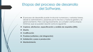 Etapas del proceso de desarrollo
del Software.
 El proceso de desarrollo puede involucrar numerosas y variadas tareas,
desde lo administrativo, pasando por lo técnico y hasta la gestión y el
gerenciamiento. Pero casi rigurosamente, se cumplen ciertas etapas
mínimas; que se pueden resumir como lo siguiente:
 Captura, elicitacion, especificación y análisis de requisitos (ERS).
 Diseño
 Codificación
 Pruebas (unitarias y de integración)
 Instalación y paso a producción
 Mantenimiento
 