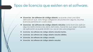 Tipos de licencia que existen en el software.
 Licencias de software de código abierto: se puede crear una obra
derivada sin que esta tenga obligación de protección alguna. Muchas
licencias pertenecen a esta clase.
 Licencias de software de código abierto robustas: estas licencias aplican
algunas restricciones a las obras derivadas, haciendo que según el grado
de aplicación se puede dividir a su vez en dos subcategorías:
 Licencias de software de código abierto robustas fuertes.
 Licencias de software de código abierto robustas débiles.
 Licencias de software de código cerrado.
 Licencias de software de código abierto robustas
 