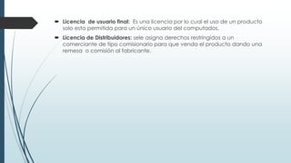  Licencia de usuario final: Es una licencia por lo cual el uso de un producto
solo esta permitida para un único usuario del computados.
 Licencia de Distribuidores: sele asigna derechos restringidos a un
comerciante de tipo comisionario para que venda el producto dando una
remesa o comisión al fabricante.
 