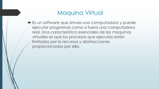 Maquina Virtual
 Es un software que simula una computadora y puede
ejecutar programas como si fuera una computadora
real. Una característica esenciales de las maquinas
virtuales es que los procesos que ejecutas están
limitados por lo recursos y abstracciones
proporcionados por ella.
 
