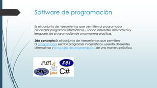 Software de programación
Es el conjunto de herramientas que permiten al programador
desarrollar programas informáticos, usando diferentes alternativas y
lenguajes de programación de una manera practica.
2do concepto:Es el conjunto de herramientas que permiten
al programador escribir programas informáticos, usando diferentes
alternativas y lenguajes de programación, de una manera práctica.
 